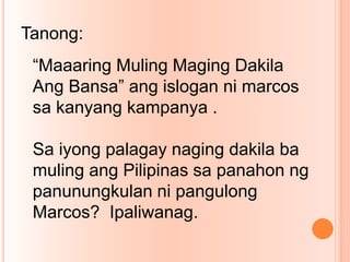 “Maaaring Muling Maging Dakila
Ang Bansa” ang islogan ni marcos
sa kanyang kampanya .
Sa iyong palagay naging dakila ba
muling ang Pilipinas sa panahon ng
panunungkulan ni pangulong
Marcos? Ipaliwanag.
Tanong:
 