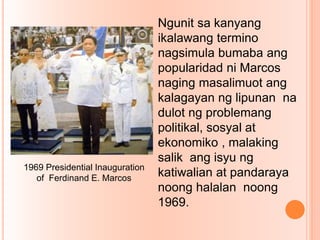 Ngunit sa kanyang
ikalawang termino
nagsimula bumaba ang
popularidad ni Marcos
naging masalimuot ang
kalagayan ng lipunan na
dulot ng problemang
politikal, sosyal at
ekonomiko , malaking
salik ang isyu ng
katiwalian at pandaraya
noong halalan noong
1969.
1969 Presidential Inauguration
of Ferdinand E. Marcos
 