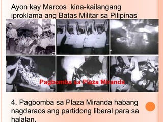 Ayon kay Marcos kina-kailangang
iproklama ang Batas Militar sa Pilipinas
dahilan sa mga sumusunod na
kadahilanan.
1.Lumalalang suliranin sa rebelyon
2. Laganap na kaguluhan sa lungsod dahil
sa sunod –sunod na pagpapasabog.
3.Banta sa seguridad at pamahalaan
4. Pagbomba sa Plaza Miranda habang
nagdaraos ang partidong liberal para sa
halalan.
Pagbomba sa Plaza Miranda
 