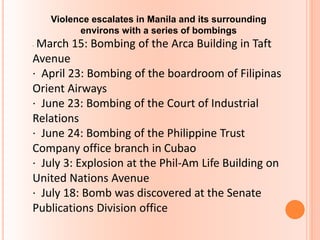 Violence escalates in Manila and its surrounding
environs with a series of bombings
· March 15: Bombing of the Arca Building in Taft
Avenue
· April 23: Bombing of the boardroom of Filipinas
Orient Airways
· June 23: Bombing of the Court of Industrial
Relations
· June 24: Bombing of the Philippine Trust
Company office branch in Cubao
· July 3: Explosion at the Phil-Am Life Building on
United Nations Avenue
· July 18: Bomb was discovered at the Senate
Publications Division office
 