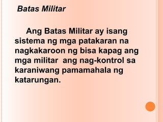 Batas Militar
Ang Batas Militar ay isang
sistema ng mga patakaran na
nagkakaroon ng bisa kapag ang
mga militar ang nag-kontrol sa
karaniwang pamamahala ng
katarungan.
 