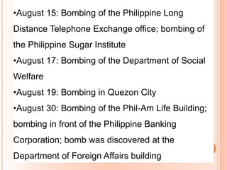 •August 15: Bombing of the Philippine Long
Distance Telephone Exchange office; bombing of
the Philippine Sugar Institute
•August 17: Bombing of the Department of Social
Welfare
•August 19: Bombing in Quezon City
•August 30: Bombing of the Phil-Am Life Building;
bombing in front of the Philippine Banking
Corporation; bomb was discovered at the
Department of Foreign Affairs building
 