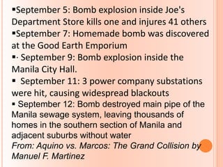September 5: Bomb explosion inside Joe's
Department Store kills one and injures 41 others
September 7: Homemade bomb was discovered
at the Good Earth Emporium
· September 9: Bomb explosion inside the
Manila City Hall.
 September 11: 3 power company substations
were hit, causing widespread blackouts
 September 12: Bomb destroyed main pipe of the
Manila sewage system, leaving thousands of
homes in the southern section of Manila and
adjacent suburbs without water
From: Aquino vs. Marcos: The Grand Collision by
Manuel F. Martinez
 
