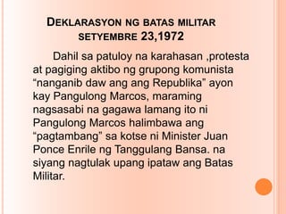 DEKLARASYON NG BATAS MILITAR
SETYEMBRE 23,1972
Dahil sa patuloy na karahasan ,protesta
at pagiging aktibo ng grupong komunista
“nanganib daw ang ang Republika” ayon
kay Pangulong Marcos, maraming
nagsasabi na gagawa lamang ito ni
Pangulong Marcos halimbawa ang
“pagtambang” sa kotse ni Minister Juan
Ponce Enrile ng Tanggulang Bansa. na
siyang nagtulak upang ipataw ang Batas
Militar.
 