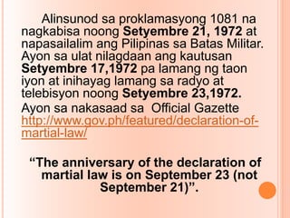 Alinsunod sa proklamasyong 1081 na
nagkabisa noong Setyembre 21, 1972 at
napasailalim ang Pilipinas sa Batas Militar.
Ayon sa ulat nilagdaan ang kautusan
Setyembre 17,1972 pa lamang ng taon
iyon at inihayag lamang sa radyo at
telebisyon noong Setyembre 23,1972.
Ayon sa nakasaad sa Official Gazette
http://www.gov.ph/featured/declaration-of-
martial-law/
“The anniversary of the declaration of
martial law is on September 23 (not
September 21)”.
 