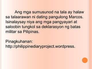Ang mga sumusunod na tala ay halaw
sa talaarawan ni dating pangulong Marcos.
Isinalaysay niya ang mga pangyayari at
saloobin tungkol sa deklarasyon ng batas
militar sa Pilipinas.
Pinagkuhanan:
http://philippinediaryproject.wordpress.
 