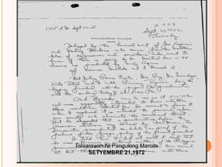 Sept. 21, 1972
Thursday
Malacañan Palace
Manila
Delayed by the hurried visit of Joe
Aspiras and Meling Barbero who came from
the Northern bloc of congressmen and
senators who want to know if there is going
to be Martial Law in 48 hours as predicted
by Ninoy Aquino. Of course Imelda and I
denied it.
But Johnny Ponce Enrile, Gen. Paz,
Gen Nanadiego, Kits Tatad and I with
Piciong Tagmani doing the typing finished all
the papers, (the proclamation and the
orders) today at 8.00PM.Talaarawan Ni Pangulong Marcos
SETYEMBRE 21,1972
 