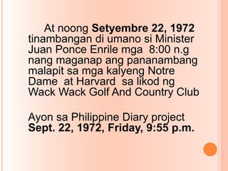 At noong Setyembre 22, 1972
tinambangan di umano si Minister
Juan Ponce Enrile mga 8:00 n.g
nang maganap ang pananambang
malapit sa mga kalyeng Notre
Dame at Harvard sa likod ng
Wack Wack Golf And Country Club
Ayon sa Philippine Diary project
Sept. 22, 1972, Friday, 9:55 p.m.
 