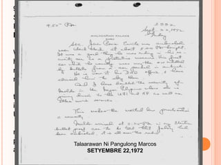 9.50 PM
Sept. 22, 1972
Friday
Malacañan Palace
Sec. Juan Ponce Enrile was ambushed near
Wack-Wack at about 8:00 pm tonight. It was a good thing
he was riding in his security car as a protective
measure. His first car which he usually uses was the one
riddled by bullets from a car parked in ambush.
He is now at his DND office. I have advised him
to stay there. And I have doubled the security of Imelda
in the Nayon Pilipino where she is giving dinner to the
UPI and AP as well as other wire services.
This makes the martial law proclamation a
necessity. Imelda arrived at 11:35 PM in my Electra bullet
proof car to be told that Johnny had been ambushed, it is
all over the radio.
Talaarawan Ni Pangulong Marcos
SETYEMBRE 22,1972
 