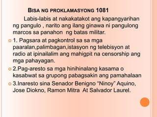 BISA NG PROKLAMASYONG 1081
Labis-labis at nakakatakot ang kapangyarihan
ng pangulo , narito ang ilang ginawa ni pangulong
marcos sa panahon ng batas militar.
 1. Pagsara at pagkontrol sa sa mga
paaralan,palimbagan,istasyon ng telebisyon at
radio at ipinailalim ang mahigpit na censorship ang
mga pahayagan.
 2.Pag-aresto sa mga hinihinalang kasama o
kasabwat sa grupong pabagsakin ang pamahalaan
 3.Inaresto sina Senador Benigno “Ninoy” Aquino,
Jose Diokno, Ramon Mitra At Salvador Laurel.
 