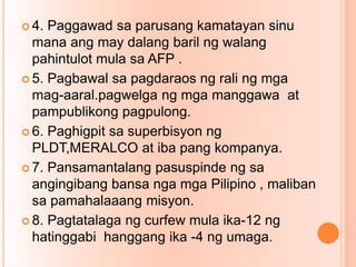  4. Paggawad sa parusang kamatayan sinu
mana ang may dalang baril ng walang
pahintulot mula sa AFP .
 5. Pagbawal sa pagdaraos ng rali ng mga
mag-aaral.pagwelga ng mga manggawa at
pampublikong pagpulong.
 6. Paghigpit sa superbisyon ng
PLDT,MERALCO at iba pang kompanya.
 7. Pansamantalang pasuspinde ng sa
angingibang bansa nga mga Pilipino , maliban
sa pamahalaaang misyon.
 8. Pagtatalaga ng curfew mula ika-12 ng
hatinggabi hanggang ika -4 ng umaga.
 