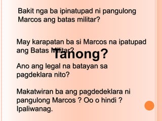 Bakit nga ba ipinatupad ni pangulong
Marcos ang batas militar?
May karapatan ba si Marcos na ipatupad
ang Batas Militar?
Ano ang legal na batayan sa
pagdeklara nito?
Makatwiran ba ang pagdedeklara ni
pangulong Marcos ? Oo o hindi ?
Ipaliwanag.
Tanong?
 