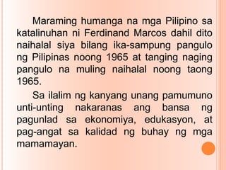 Maraming humanga na mga Pilipino sa
katalinuhan ni Ferdinand Marcos dahil dito
naihalal siya bilang ika-sampung pangulo
ng Pilipinas noong 1965 at tanging naging
pangulo na muling naihalal noong taong
1965.
Sa ilalim ng kanyang unang pamumuno
unti-unting nakaranas ang bansa ng
pagunlad sa ekonomiya, edukasyon, at
pag-angat sa kalidad ng buhay ng mga
mamamayan.
 