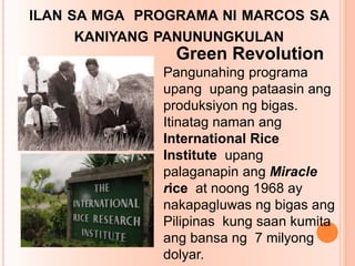 ILAN SA MGA PROGRAMA NI MARCOS SA
KANIYANG PANUNUNGKULAN
Green Revolution
Pangunahing programa
upang upang pataasin ang
produksiyon ng bigas.
Itinatag naman ang
International Rice
Institute upang
palaganapin ang Miracle
rice at noong 1968 ay
nakapagluwas ng bigas ang
Pilipinas kung saan kumita
ang bansa ng 7 milyong
dolyar.
 