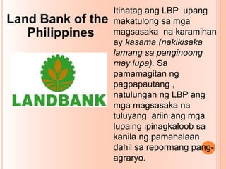Land Bank of the
Philippines
Itinatag ang LBP upang
makatulong sa mga
magsasaka na karamihan
ay kasama (nakikisaka
lamang sa panginoong
may lupa). Sa
pamamagitan ng
pagpapautang ,
natulungan ng LBP ang
mga magsasaka na
tuluyang ariin ang mga
lupaing ipinagkaloob sa
kanila ng pamahalaan
dahil sa repormang pang-
agraryo.
 