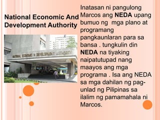 Inatasan ni pangulong
Marcos ang NEDA upang
bumuo ng mga plano at
programang
pangkaunlaran para sa
bansa . tungkulin din
NEDA na tiyaking
naipatutupad nang
maayos ang mga
programa . Isa ang NEDA
sa mga dahilan ng pag-
unlad ng Pilipinas sa
ilalim ng pamamahala ni
Marcos.
National Economic And
Development Authority
 