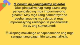 D. Paraan ng pangagalalap ng datos
- Dito ipinapaliwanag kung paano ang
pangangalap ng mga impormasyong
ginamit. May mga ilang pamantayan sa
paghahanap ng mga datos at mga
impormasyong kailangan sa pananaliksik.
Ito ay ang sumusunod:
 Sikaping makabago at napapanahon ang mga
sangguniang gagamitin sa pananaliksik.
 