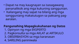 • Dapat na may kaugnayan sa isasagawang
pananaliksik ang mga kukuning sanggunian.
• Kailangang may sapat na bílang ang mga
sangguniang makatutugon sa paksang pag-
aaralan.
Pangunahing Mapagkukuhanan ng Datos
1. Opinyon ng mga EKSPERTO
2. Pagkonsulta sa mga AKLAT at ARTIKULO
3. OBSERBASYON sa mga karanasan
4. SARILING paniniwala
 