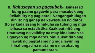 a. Kahusayan sa pagsubok- Isinasaad
kung paano gagawin para masubok ang
Reliability ng pag-aaral. Nangangahulugan
din ito ng ganap na kawastuan ng datos.
Ito ay kadalasang kinukuha sa tulong ng mga
bihasa sa estadistika.Kaakibat nitó ang
tinatawag na validity na may kinalaman sa
ugnayan ng mga datos. Sinusukat dito ang
lawak ng pagtatamo ng mga layuning
hinahangad na matamo o masukat ng
pamamaraan.
 