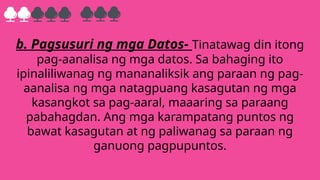 b. Pagsusuri ng mga Datos- Tinatawag din itong
pag-aanalisa ng mga datos. Sa bahaging ito
ipinaliliwanag ng mananaliksik ang paraan ng pag-
aanalisa ng mga natagpuang kasagutan ng mga
kasangkot sa pag-aaral, maaaring sa paraang
pabahagdan. Ang mga karampatang puntos ng
bawat kasagutan at ng paliwanag sa paraan ng
ganuong pagpupuntos.
 