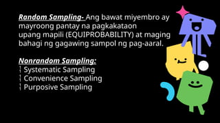 Random Sampling- Ang bawat miyembro ay
mayroong pantay na pagkakataon
upang mapili (EQUIPROBABILITY) at maging
bahagi ng gagawing sampol ng pag-aaral.
Nonrandom Sampling:
 Systematic Sampling
 Convenience Sampling
 Purposive Sampling
 