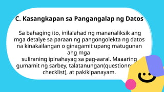 C. Kasangkapan sa Pangangalap ng Datos
Sa bahaging ito, inilalahad ng mananaliksik ang
mga detalye sa paraan ng pangongolekta ng datos
na kinakailangan o ginagamit upang matugunan
ang mga
suliraning ipinahayag sa pag-aaral. Maaaring
gumamit ng sarbey, talatanungan(questionnaire-
checklist), at pakikipanayam.
 