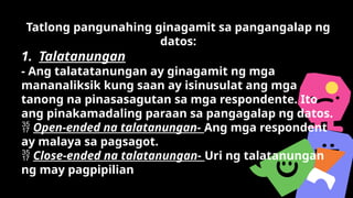 Tatlong pangunahing ginagamit sa pangangalap ng
datos:
1. Talatanungan
- Ang talatatanungan ay ginagamit ng mga
mananaliksik kung saan ay isinusulat ang mga
tanong na pinasasagutan sa mga respondente. Ito
ang pinakamadaling paraan sa pangagalap ng datos.
 Open-ended na talatanungan- Ang mga respondent
ay malaya sa pagsagot.
 Close-ended na talatanungan- Uri ng talatanungan
ng may pagpipilian
 