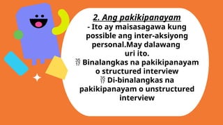 2. Ang pakikipanayam
- Ito ay maisasagawa kung
possible ang inter-aksiyong
personal.May dalawang
uri ito.
 Binalangkas na pakikipanayam
o structured interview
 Di-binalangkas na
pakikipanayam o unstructured
interview
 