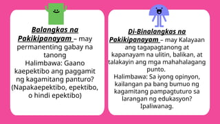 Balangkas na
Pakikipanayam – may
permanenting gabay na
tanong
Halimbawa: Gaano
kaepektibo ang paggamit
ng kagamitang panturo?
(Napakaepektibo, epektibo,
o hindi epektibo)
Di-Binalangkas na
Pakikipanayam – may Kalayaan
ang tagapagtanong at
kapanayam na ulitin, balikan, at
talakayin ang mga mahahalagang
punto.
Halimbawa: Sa iyong opinyon,
kailangan pa bang bumuo ng
kagamitang pampagtuturo sa
larangan ng edukasyon?
Ipaliwanag.
 
