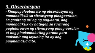 3. Obserbasyon
- Kinapapalooban ito ng obserbasyon ng
mananaliksik sa sitwasyong pinagaaralan.
Sa ganitong uri ng ng pag-aaral, ang
mananaliksik ay natugon sa tuwirang
paglalarawan ng sitwasyong pinag-aaralan
at ang pinakamabuting paraan para
makamit ang layuning ito ay ang
pagmamasid dito.
 