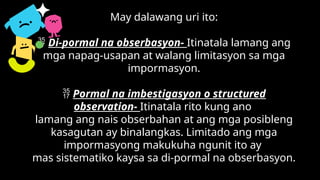 May dalawang uri ito:
 Di-pormal na obserbasyon- Itinatala lamang ang
mga napag-usapan at walang limitasyon sa mga
impormasyon.
 Pormal na imbestigasyon o structured
observation- Itinatala rito kung ano
lamang ang nais obserbahan at ang mga posibleng
kasagutan ay binalangkas. Limitado ang mga
impormasyong makukuha ngunit ito ay
mas sistematiko kaysa sa di-pormal na obserbasyon.
 