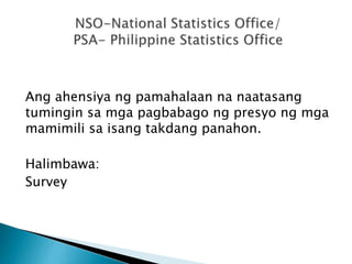 Ang ahensiya ng pamahalaan na naatasang
tumingin sa mga pagbabago ng presyo ng mga
mamimili sa isang takdang panahon.
Halimbawa:
Survey
 