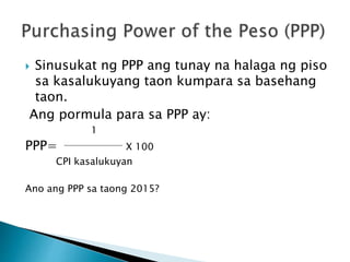  Sinusukat ng PPP ang tunay na halaga ng piso
sa kasalukuyang taon kumpara sa basehang
taon.
Ang pormula para sa PPP ay:
1
PPP= X 100
CPI kasalukuyan
Ano ang PPP sa taong 2015?
 