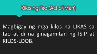 Kilos ng Tao (Act of Man)
Magbigay ng mga kilos na LIKAS sa
tao at di na ginagamitan ng ISIP at
KILOS-LOOB.
 