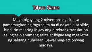 Taboo Game
Magbibigay ang 2 miyembro ng clue sa
pamamagitan ng mga salita na di nakatala sa slide,
hindi rin maaring ibigay ang direktang translation
sa Ingles o anumang salita at ibigay ang mga letra
ng salitang huhulaan. Bawal mag-action‘wag
madaya.
 