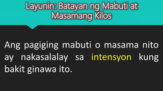 Layunin: Batayan ng Mabuti at
Masamang Kilos
Ang pagiging mabuti o masama nito
ay nakasalalay sa intensyon kung
bakit ginawa ito.
 