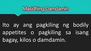 Ito ay ang pagkiling ng bodily
appetites o pagkiling sa isang
bagay, kilos o damdamin.
Masidhing Damdamin
 