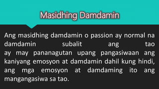 Ang masidhing damdamin o passion ay normal na
damdamin subalit ang tao
ay may pananagutan upang pangasiwaan ang
kaniyang emosyon at damdamin dahil kung hindi,
ang mga emosyon at damdaming ito ang
mangangasiwa sa tao.
Masidhing Damdamin
 