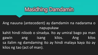 Ang nauuna (antecedent) ay damdamin na nadarama o
napupukaw
kahit hindi niloob o sinadya. Ito ay umiral bago pa man
gawin ang isang kilos. Ang kilos
sa ilalim ng damdaming ito ay hindi malaya kaya ito ay
kilos ng tao (act of man).
Masidhing Damdamin
 