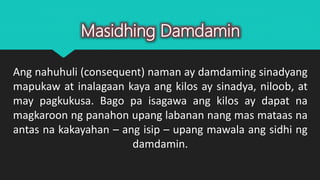 Ang nahuhuli (consequent) naman ay damdaming sinadyang
mapukaw at inalagaan kaya ang kilos ay sinadya, niloob, at
may pagkukusa. Bago pa isagawa ang kilos ay dapat na
magkaroon ng panahon upang labanan nang mas mataas na
antas na kakayahan – ang isip – upang mawala ang sidhi ng
damdamin.
Masidhing Damdamin
 