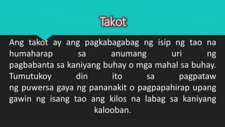 Ang takot ay ang pagkabagabag ng isip ng tao na
humaharap sa anumang uri ng
pagbabanta sa kaniyang buhay o mga mahal sa buhay.
Tumutukoy din ito sa pagpataw
ng puwersa gaya ng pananakit o pagpapahirap upang
gawin ng isang tao ang kilos na labag sa kaniyang
kalooban.
Takot
 