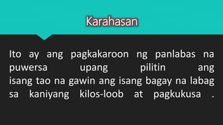 Ito ay ang pagkakaroon ng panlabas na
puwersa upang pilitin ang
isang tao na gawin ang isang bagay na labag
sa kaniyang kilos-loob at pagkukusa .
Karahasan
 