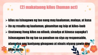 (2) makataong kilos (human act)
kilos na isinagawa ng tao nang may kaalaman, malaya, at kusa
ito ay resulta ng kaalaman, ginamitan ng isip at kilos-loob
tinatawag itong kilos na niloob, sinadya at kinusa sapagka’t
isinasagawa ito ng tao sa panahon na siya ay responsable,
alam niya ang kaniyang ginagawa at ninais niyang gawin ang
kilos na ito
 