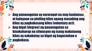  Ang pananagutan ay nararapat na may kaalaman
at kalayaan sa piniling kilos upang masabing ang
kilos ay pagkukusang kilos (voluntary act).
 Ang bigat (degree) ng pananagutan sa
kinakaharap na sitwasyon ng isang makataong
kilos ay nakabatay sa bigat ng kagustuhan o
pagkukusa.
 