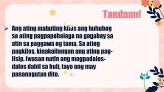  Ang ating mabuting kilos ang huhubog
sa ating pagpapahalaga na gagabay sa
atin sa paggawa ng tama. Sa ating
pagkilos, kinakailangan ang ating pag-
iisip. Iwasan natin ang magpadalos-
dalos dahil sa huli, tayo ang may
pananagutan dito.
Tandaan!
 