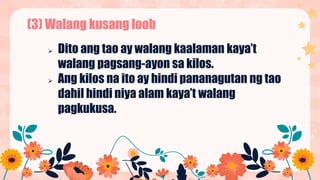 (3) Walang kusang loob
 Dito ang tao ay walang kaalaman kaya’t
walang pagsang-ayon sa kilos.
 Ang kilos na ito ay hindi pananagutan ng tao
dahil hindi niya alam kaya’t walang
pagkukusa.
 