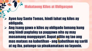 Makataong Kilos at Obligasyon
 Ayon kay Santo Tomas, hindi lahat ng kilos ay
obligado.
 Ang isang gawa o kilos ay obligado lamang kung
ang hindi pagtuloy sa paggawa nito ay may
masamang mangyayari. Dapat piliin ng tao ang
mas mataas na kabutihan - ang kabutihan ng sarili
at ng iba, patungo sa pinakamataas na layunin.
 
