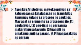  Ayon kay Aristoteles, may eksepsiyon sa
kabawasan sa kalalabasan ng isang kilos
kung may kulang sa proseso ng pagkilos.
May apat na elemento sa prosesong ito: (1)
paglalayon, (2) pag-iisip ng paraan na
makarating sa layunin, (3) pagpili ng
pinakamalapit na paraan, at (4) pagsasakilos
ng paraan.
 