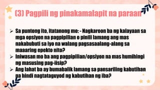 (3) Pagpili ng pinakamalapit na paraan
 Sa puntong ito, itatanong mo: - Nagkaroon ba ng kalayaan sa
mga opsiyon na pagpipilian o pinili lamang ang mas
nakabubuti sa iyo na walang pagsasaalang-alang sa
maaaring epekto nito?
 Iniwasan mo ba ang pagpipilian/opsiyon na mas humihingi
ng masusing pag-iisip?
 Ang lahat ba ay bumabalik lamang sa pansariling kabutihan
na hindi nagtataguyod ng kabutihan ng iba?
 