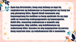 Ayon kay Aristoteles, kung may kulang sa mga ito,
nagkakaroon ng kabawasan sa kapanagutan ng isang tao
ang ginawang kilos. Ngunit hindi nawawala ang
kapanagutang ito maliban sa kung apektado ito ng mga
salik na maaaring makapagpawala ng kapanagutan.
Dahil dito, maaaring mabawasan o mawala ang
kapanagutan. Ibig sabihin, ang kahihinatnan ng
makataong kilos, kasama na ang pagpapataw ng parusa
kung mayroon man, ay nababawasan din o nawawala.
 